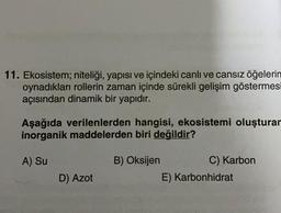 11. Ekosistem; niteliği, yapısı ve içindeki canlı ve cansız öğelerin
oynadıkları rollerin zaman içinde sürekli gelişim göstermesi
açısından dinamik bir yapıdır.
Aşağıda verilenlerden hangisi, ekosistemi oluşturan
inorganik maddelerden biri değildir?
A) Su
B) Oksijen
D) Azot
C) Karbon
E) Karbonhidrat