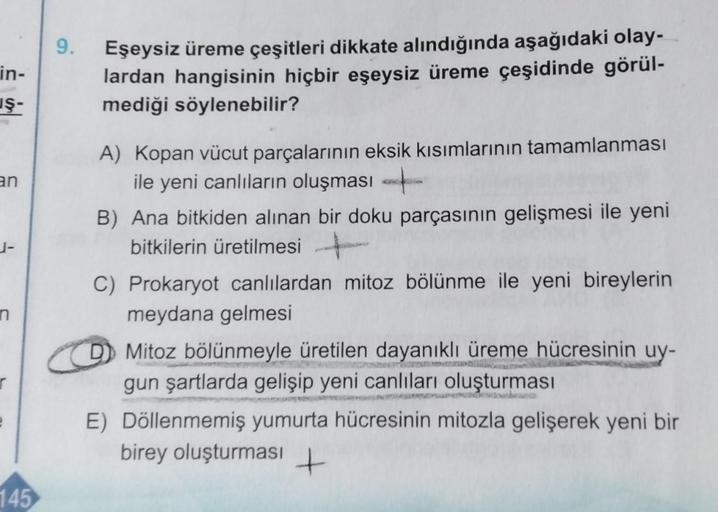 in-
in
an
1-
r
e
145
9.
Eşeysiz üreme çeşitleri dikkate alındığında aşağıdaki olay-
lardan hangisinin hiçbir eşeysiz üreme çeşidinde görül-
mediği söylenebilir?
A) Kopan vücut parçalarının eksik kısımlarının tamamlanması
ile yeni canlıların oluşması
B) Ana