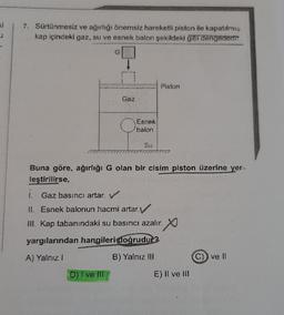 ki
7. Sürtünmesiz ve ağırlığı önemsiz hareketli piston ile kapatılmış
kap içindeki gaz, su ve esnek balon şekildeki gibi dengededir.
G
n
D) I ve ill
Gaz
Esnek
balon
Piston
Buna göre, ağırlığı G olan bir cisim piston üzerine yer.
leştirilirse,
í.
Gaz basıncı artar. V
II. Esnek balonun hacmi artar.
III. Kap tabanındaki su basıncı azalır.
yargılarından hangileri doğrudur?
A) Yalnız I
B) Yalnız III
E) Il ve Ill
C)) ve II