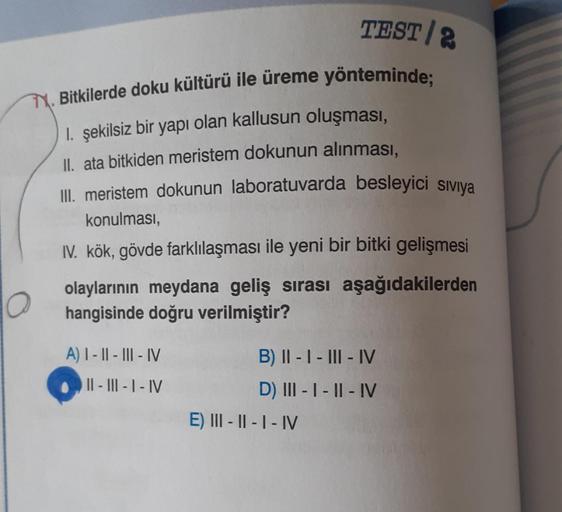 TEST/2
M. Bitkilerde doku kültürü ile üreme yönteminde;
1. şekilsiz bir yapı olan kallusun oluşması,
II. ata bitkiden meristem dokunun alınması,
III. meristem dokunun laboratuvarda besleyici Siviya
konulması,
IV. kök, gövde farklılaşması ile yeni bir bitki