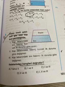 9.
şekild
gededir.
Kabin K, L, M
noktalarındaki SIVI
basınçları sırasıy-
la P, PL, P ise bunlar arasındaki ilişki nedir?
M
A) PK > PL > PM
C) PL > PM > PK
Düşey kesiti şekil-
deki gibi olan kap
ters çevrildiğinde,
h₂ Z
E) PM > PK > PL
B) P> PL PK
D) PL > PK > PM
D) II ve III
SIVI
B) I ve II
Boşluk
değişmez.
ifadelerinden hangileri doğrudur?
A) Yalnız II
M
noted
I. Kap tabanındaki
SIVI basınç kuv-
veti ilk duruma göre azalır.
II. Kap tabanındaki basınç kuvveti ilk duruma
göre değişmez.
III. Kap tabanındaki sıvı basıncı ilk duruma göre
C) I ve III
11.
E) I, II ve III
LL
C
nensh
101