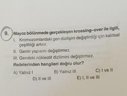 9.
1.
Mayoz bölünmede gerçekleşen krossing-over ile ilgili,
Kromozomlardaki gen dizilişini değiştirdiği için kalıtsal
çeşitliliği artırır.
II. Genin yapısını değiştirmez.
III. Gendeki nükleotit dizilimini değiştirmez.
ifadelerinden hangileri doğru olur?
B) Yalnız III
A) Yalnız I
D) II ve III
C) I ve II
E) I, II ve III