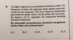 8.
(1) Çağın coşkusunu bu yazarlarda bulmanız zordur. (II)
Heyecan ve lirizm, bir çoğundan farklı olarak onda ara-
nacak en son duygudur. (III) Onun düşünce sisteminde
geometrik bir düzen vardır. (IV) Bu sistem akıl ve manti-
ğa dayanır. (V) O, uygarlığın akıl sayesinde ilerlediği
görüşünü benimser.
Bu parçadaki numaralanmış cümlelerin hangisinde
birden fazla adil kullanılmıştır?
A) I
B) II
C) III
D) IV
E) V