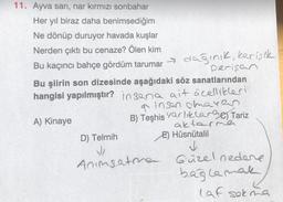 11. Ayva sarı, nar kırmızı sonbahar
Her yıl biraz daha benimsediğim
Ne dönüp duruyor havada kuşlar
Nerden çıktı bu cenaze? Ölen kim
Bu kaçıncı bahçe gördüm tarumar
dağınık, kerişık
perişan
Bu şiirin son dizesinde aşağıdaki söz sanatlarından
hangisi yapılmıştır? insana ait özellikleri
a insan chavas
B) Teşhis varlıklar) Tariz
aktarmen
A) Kinaye
D) Telmih
E) Hüsnütalil
✓
J
Anımsatma Güzel nedene
bağlamal
laf sokma