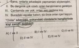 Sana, onlarla arkadaşlık yapmamanı söylemiştim.
II. Bu dargınlık çok uzadı; onları barıştırmamız gerekiyor.
III. Çantamda yer yok; onları sen çantana koy.
IV. Buradaki eşyalar kalsın; siz önce onları içeri taşıyın.
"Onlar" sözcüğü, yukarıdaki cümlelerin hangilerinde
kişi zamiri değildir?
A) I ve IId B) I ve IV
D) II ve IV
E) III ve IV
C) II ve III
(8