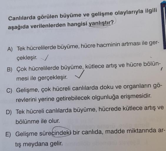 Canlılarda görülen büyüme ve gelişme olaylarıyla ilgili
aşağıda verilenlerden hangisi yanlıştır?
A) Tek hücrelilerde büyüme, hücre hacminin artması ile ger-
çekleşir.
B) Çok hücrelilerde büyüme, kütlece artış ve hücre bölün-
mesi ile gerçekleşir.
1
C) Geli