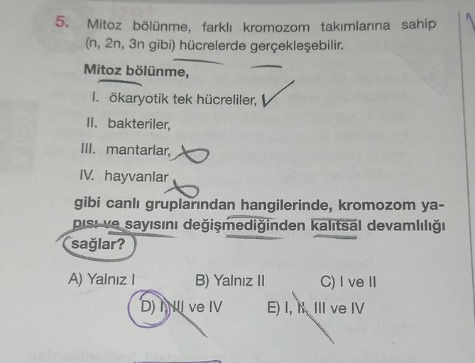 5. Mitoz bölünme, farklı kromozom takımlarına sahip
(n, 2n, 3n gibi) hücrelerde gerçekleşebilir.
Mitoz bölünme,
1. ökaryotik tek hücreliler,
II. bakteriler,
III. mantarlar,
IV. hayvanlar
gibi canlı gruplarından hangilerinde, kromozom ya-
pisi ve sayısını d