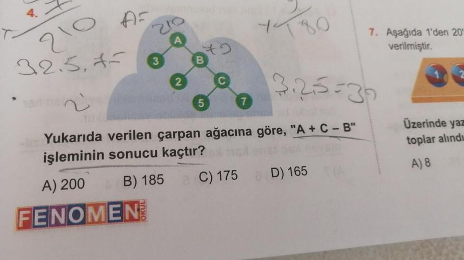 AF
210
32.5,*-
3
2
B
5
1780
325=39
Yukarıda verilen çarpan ağacına göre, "A+C-B"
işleminin sonucu kaçtır?
A) 200
B) 185
C) 175 D) 165
FENOMEN
7
7. Aşağıda 1'den 20
verilmiştir.
Üzerinde yaz
toplar alındı
A) 8