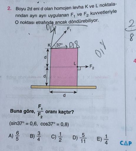 BV
2. Boyu 2d eni d olan homojen levha K ve L noktala-
rından ayrı ayrı uygulanan F₁ ve F₂ kuvvetleriyle
O noktası etrafında ancak döndürebiliyor.
F₁
tidsa obriabito its d
F
K 37⁰ 01
1
Buna göre, oranı kaçtır?
F.
(sin37° 0,6, cos37° = 0,8)
-
-
155
L
F₂
810