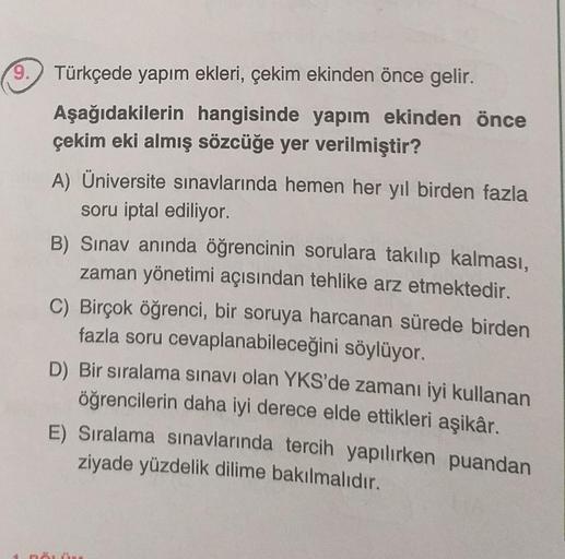 9.
Türkçede yapım ekleri, çekim ekinden önce gelir.
Aşağıdakilerin hangisinde yapım ekinden önce
çekim eki almış sözcüğe yer verilmiştir?
A) Üniversite sınavlarında hemen her yıl birden fazla
soru iptal ediliyor.
B) Sınav anında öğrencinin sorulara takılıp