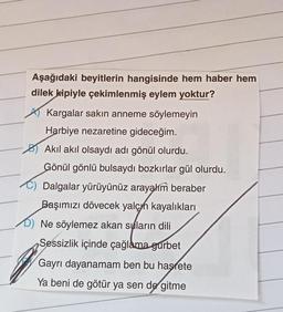 Aşağıdaki beyitlerin hangisinde hem haber hem
dilek kipiyle çekimlenmiş eylem yoktur?
Kargalar sakın anneme söylemeyin
Harbiye nezaretine gideceğim.
Akıl akıl olsaydı adı gönül olurdu.
Gönül gönlü bulsaydı bozkırlar gül olurdu.
Dalgalar yürüyünüz arayahm beraber
Başımızı dövecek yalçın kayalıkları
D) Ne söylemez akan suların dili
Sessizlik içinde çağlama gurbet
Gayrı dayanamam ben bu hasrete
Ya beni de götür ya sen de gitme