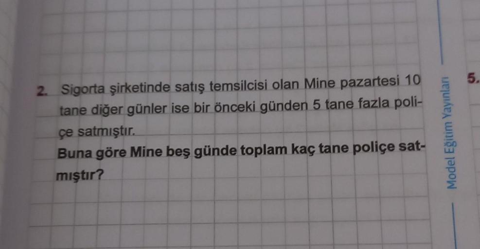 2. Sigorta şirketinde satış temsilcisi olan Mine pazartesi 10
tane diğer günler ise bir önceki günden 5 tane fazla poli-
çe satmıştır.
Buna göre Mine beş günde toplam kaç tane police sat-
miştir?
Model Eğitim Yayınları
5.