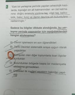 1.
"Eski bir yerleşme yerinde yapılan arkeolojik kazı-
larda, toprağın en alt katmanından en üst katma-
nına doğru sırasıyla yontma taş, cilalı taş, kalko-
lotik, bakır, tunç ve demir devrine ait buluntulara
rastlanmıştır."
Sadece bu bilgiler dikkate alındığında, bu yer-
leşme yerinde yaşayanlar için aşağıdakilerden
hangisi söylenemez?
A) Demiri işlemesini en son öğrendikleri
B) Tarihi Devirleri sistematik sıraya uygun olarak
yaşadıkları
C) Komşuları olan diğer toplumlarla ticari ilişkiler
kurdukları
D) Bulundukları bölgede başka bir medeniyetle
etkileşime girmedikleri.
E) Ürettikleri ilk madeni eşyaların bakırdan yapıl-
diği tut sb
libelyös üs