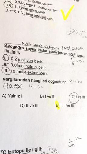 atomu içeri
0,8.N tane H atomu içeri
D) 1,3 tane atom içerir.
E) 0,1.N tane molekül içerir.
A
0,2 mol iyon içerir.
H9,6 mol nötron içerir.
III. 10 mol elektron içerir.
Avogadro sayısı kadar atom içeren SO2 iyonu
NA the atmy end atom
ile ilgili;
15 mol
D) I