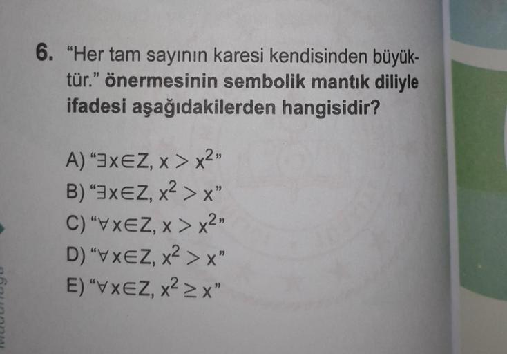 6. "Her tam sayının karesi kendisinden büyük-
tür." önermesinin sembolik mantık diliyle
ifadesi aşağıdakilerden hangisidir?
A) "3XEZ, x>x²"
B) "3XEZ, x² > X"
C) "VXEZ, x>x²"
D)"XZ, X² X"
E) "VXZ, X² X"