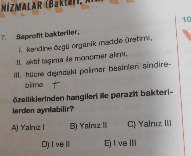 NİZMALAR (B
7. Saprofit bakteriler,
I. kendine özgü organik madde üretimi,
II. aktif taşıma ile monomer alımı,
III. hücre dışındaki polimer besinleri sindire-
bilme t
özelliklerinden hangileri ile parazit bakteri-
lerden ayrılabilir?
A) Yalnız I
D) I ve II