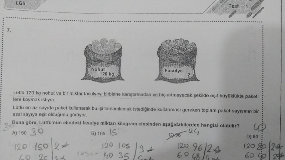 7.
LGS
Nohut
120 kg
120 150 24
69 26 ad
Fasulye
120 los
1056 440 35/5
-
?.
Lütfü 120 kg nohut ve bir miktar fasulyeyi birbirine karıştırmadan ve hiç artmayacak şekilde eşit büyüklükte paket-
lere koymak istiyor.
34
Test - 1
Lütfü en az sayıda paket kullana