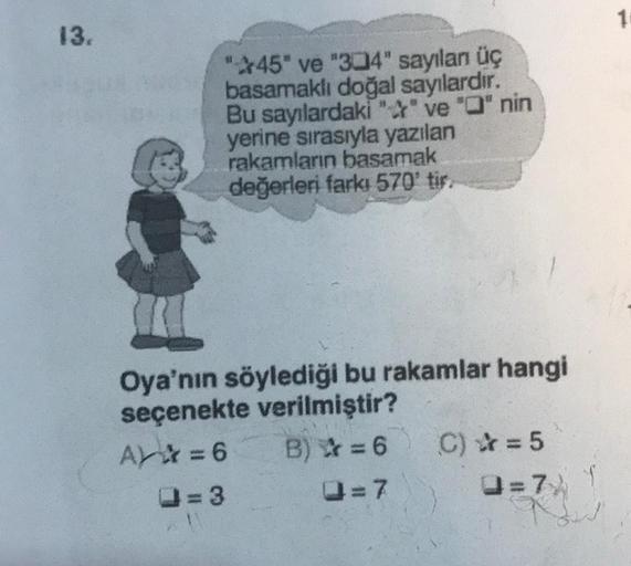 13.
"45" ve "304" sayılan üç
basamaklı doğal sayılardır.
Bu sayılardaki "" ve "Q" nin
yerine sırasıyla yazılan
rakamların basamak
değerleri farkı 570' tir.
Oya'nın söylediği bu rakamlar hangi
seçenekte verilmiştir?
A=6 B)=6
Q=7
=3
C) = 5
Q=7