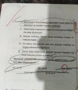 8
C
N
Bu roman II. Dünya Savaş yıllarındaki Yunan adası Ke-
falonya'yı ve oradaki insanları anlatıyor.
II. Alışkanlıklar insanda bir saplantıya dönüşünce düşün-
me akışı da duruyor.
Kino hir
III. Gerçek mutluluk, insanın kendi kendisiyle barışık ol-
masıyla başlar.
IV. On dokuz dile çevrilen eser tüm dünyayı, insanları ve
doğayı sevmemizi öğütlüyor.
V. Zemin kata indiğimizde girişteki havuzun tepelere fiş-
kıran fiskiyesi birden açılıveriyor.
PALME
YAYINEVİ
Numaralı cümlelerden hangileri "özne- belirtili nesne - yük
lem'den oluşmuştur?
A) Lve Ill
D) IV ve v
B) I ve IV
E) Ill ve V
Hortive v