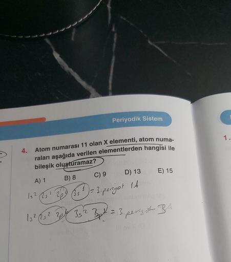 Periyodik Sistem
4.
Atom numarası 11 olan X elementi, atom numa-
raları aşağıda verilen elementlerden hangisi ile
bileşik oluşturamaz?
A) 1
B) 8
15² 25² 2/09 (35
C) 9
D) 13
1 = 3-penyot 14
E) 15
15² (25² 2p 35² 3t = 3. peny I RA.
1.