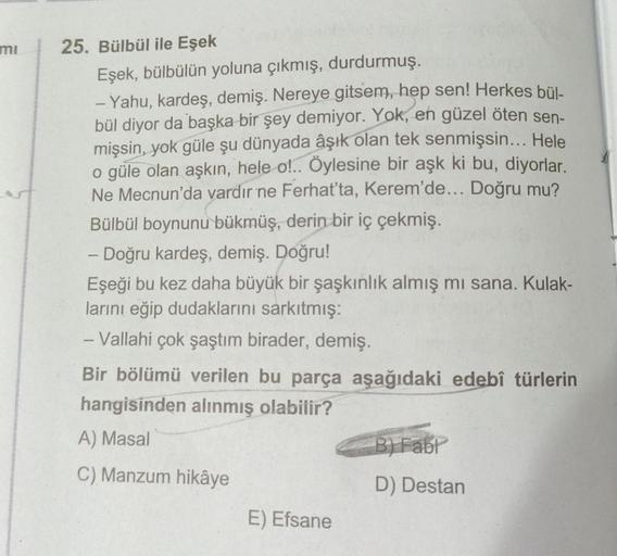 mi
25. Bülbül ile Eşek
Eşek, bülbülün yoluna çıkmış, durdurmuş.
- Yahu, kardeş, demiş. Nereye gitsem, hep sen! Herkes bül-
bül diyor da başka bir şey demiyor. Yok, en güzel öten sen-
mişsin, yok güle şu dünyada âşık olan tek senmişsin... Hele
o güle olan a