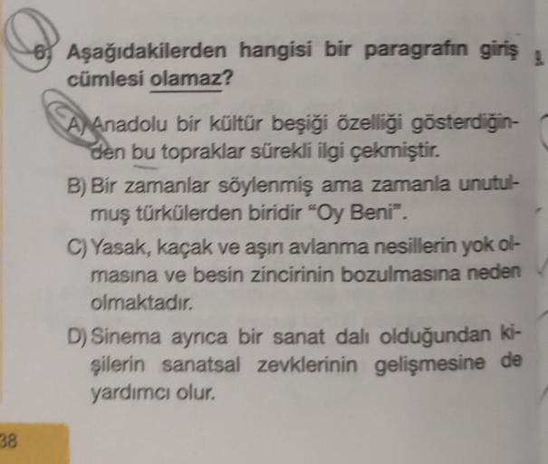 38
Aşağıdakilerden hangisi bir paragrafın giriş
cümlesi olamaz?
A Anadolu bir kültür beşiği özelliği gösterdiğin-
den bu topraklar sürekli ilgi çekmiştir.
B) Bir zamanlar söylenmiş ama zamanla unutul-
muş türkülerden biridir "Oy Beni".
C) Yasak, kaçak ve a