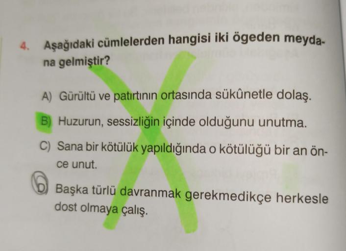 4. Aşağıdaki cümlelerden hangisi iki ögeden meyda-
na gelmiştir?
A) Gürültü ve patırtının ortasında sükûnetle dolaş.
B) Huzurun, sessizliğin içinde olduğunu unutma.
C) Sana bir kötülük yapıldığında o kötülüğü bir an ön-
ce unut.
Başka türlü davranmak gerek