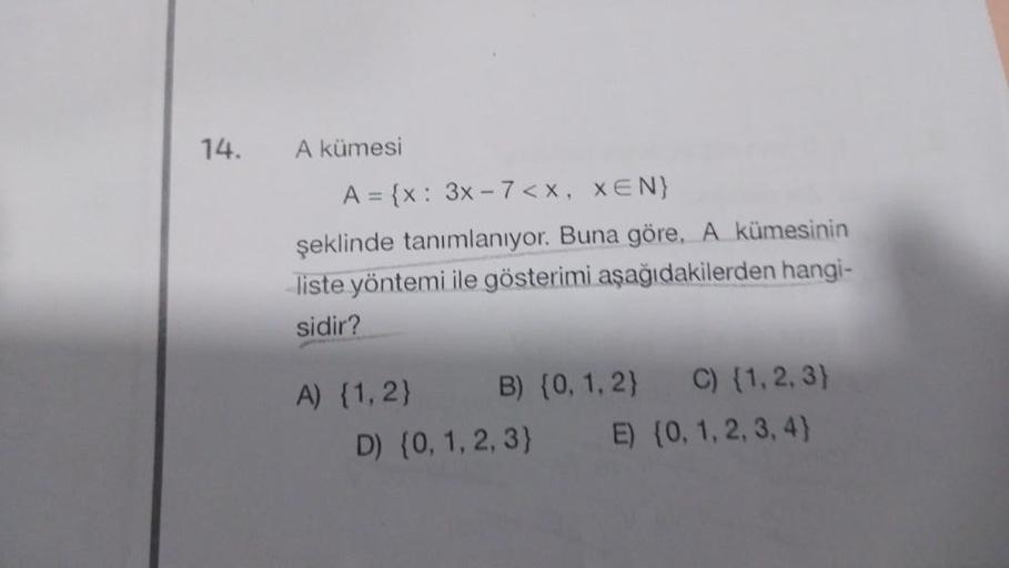 14.
A kümesi
A = {x: 3x-7<x, XEN}
şeklinde tanımlanıyor. Buna göre, A kümesinin
liste yöntemi ile gösterimi aşağıdakilerden hangi-
sidir?
A) {1, 2}
C) {1, 2, 3)
E) {0, 1, 2, 3, 4)
B) {0, 1, 2}
D) {0, 1, 2, 3}