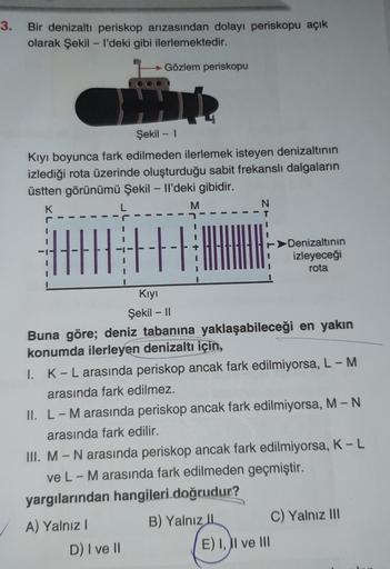 3.
Bir denizaltı periskop arızasından dolayı periskopu açık
olarak Şekil - I'deki gibi ilerlemektedir.
Gözlem periskopu
Şekil - 1
Kıyı boyunca fark edilmeden ilerlemek isteyen denizaltının
izlediği rota üzerinde oluşturduğu sabit frekanslı dalgaların
üstte