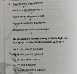 15. Suya düşmüş arıyı gözleyen
Bu dünya düşündüremez mi
||
Kimin hayatı kimin umurunda
|||
Oysa sarmalandın, paylaşıldın
IV
Ortasında sen gibi bir kalabalığın
V
Bu dizelerdeki numaralanmış sözlerle ilgili ola-
rak aşağıda verilenlerden hangisi yanlıştır?
A) I. söz, sifat-fiil grubudur.
BH. söz, yeterlik eylemidir.
III. söz, soru sıfatıdır.
D) IV. söz, bağlaçtır.
E) V. söz, benzetme edatıdır.