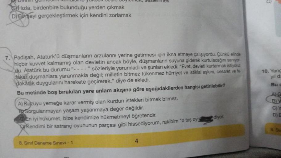 BER 303
CHızla, birdenbire bulunduğu yerden çıkmak
D) Bir şeyi gerçekleştirmek için kendini zorlamak
7. Padişah, Atatürk'ü düşmanların arzularını yerine getirmesi için ikna etmeye çalışıyordu. Çünkü elinde
hiçbir kuvvet kalmamış olan devletin ancak böyle,