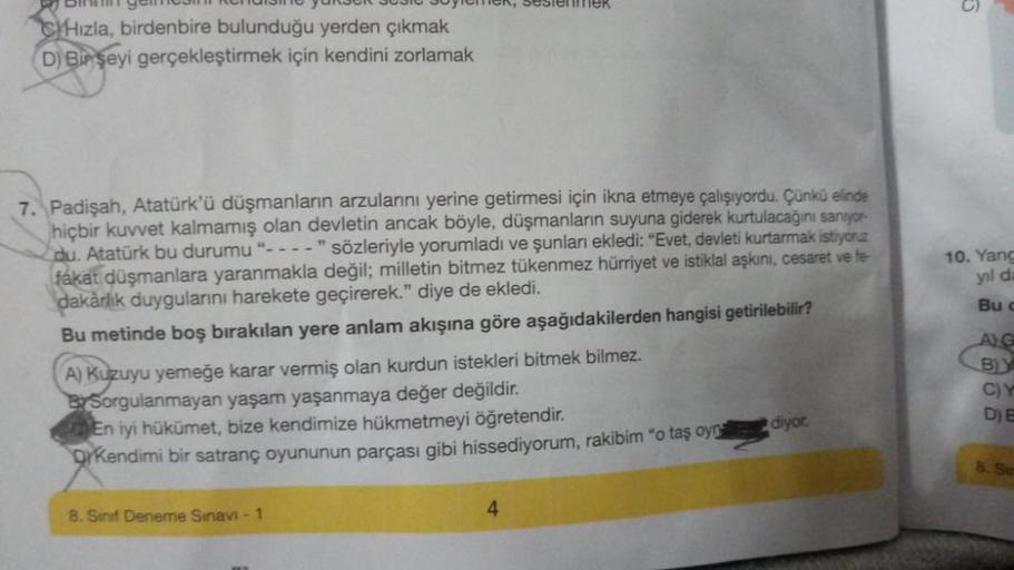 BER 303
CHızla, birdenbire bulunduğu yerden çıkmak
D) Bir şeyi gerçekleştirmek için kendini zorlamak
7. Padişah, Atatürk'ü düşmanların arzularını yerine getirmesi için ikna etmeye çalışıyordu. Çünkü elinde
hiçbir kuvvet kalmamış olan devletin ancak böyle, 