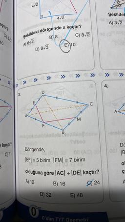 açtır?
10
kaçtır?
C) 11
3
>>>
dan
dor
3.
4√2
Şekildeki dörtgende x kaçtır?
B) 8
A) 6√2
A
» » » >>>
D) 8√3
E
D
FL
dan
4√2
D) 32
C) 8√2
E) 10
>>> <<< >>>
B
|||
M
Dörtgende,
8²
(88)
08 (A)
|EF| = 5 birim, |FM| = 7 birim
40
olduğuna göre |AC| + |DE| kaçtır?
A) 12
B) 16
C) 24
E) 48
O'dan TYT Geometri
C
» <»>«»>
<»
60
Şekildek
A) 3√2
4.
08 W
A
01eba
081
Da
B
ol
ç
A