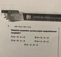 HT
KONU KAVRAMA
1.
MAVİ HIZ
TESTI
01 ÇARPANLARA AYIRMA (Ortak Parante
a.b + a.y + b.x + x.y
ifadesinin çarpanlara ayrılmış biçimi aşağıdakilerden
hangisidir?
A) (a - b). (x + y)
C) (a - b). (x-y)
B) (a + b). (x-y)
D) (a + x). (b + y)
E) (a-x). (b-y)