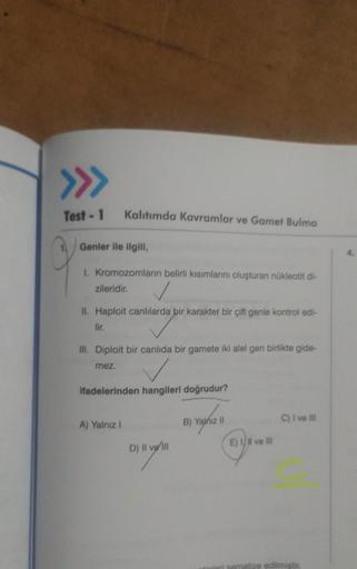 >>>
Test - 1
Kalıtımda Kavramlar ve Gamet Bulma
Genler ile ilgili,
I. Kromozomların belirli kısımlarını oluşturan nükleotit di-
zileridir.
II. Haploit canlılarda bir karakter bir çift genle
lir.
III. Diploit bir canlıda bir gamete iki alel gen birlikte gid