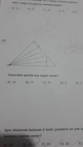 17.
ve 4 tanesi birbirine paralel
olan 7 doğru en çok kaç noktada kesişir?
A) 15
B) 12
C) 10
D) 9
Yukarıdaki şekilde kaç üçgen vardır?
A) 15
B) 11
C) 10
B) 30.
D) 9
C) 24
- Aynı düzlemde bulunan 6 farklı çemberin en çok k=
kesişme noktası vardır?
A) 36
E) 