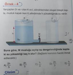 Örnek. 4
Yarıçapları 2r ve r olan K ve L silindirlerinden oluşan bileşik kap-
ta, musluk kapalı iken K silindirinde h yüksekliğinde su vardır.
Su
2h
A). 25
5
Çözüm
K
B)
2r
4h
5
CH3
M
Buna göre, M musluğu açılıp su dengelendiğinde kapta-
ki su yüksekliği kaç h olur? (Bağlantı kısmının hacmi ihmal
edilecektir.)
wy
D)
3r
2h
3
g
IN