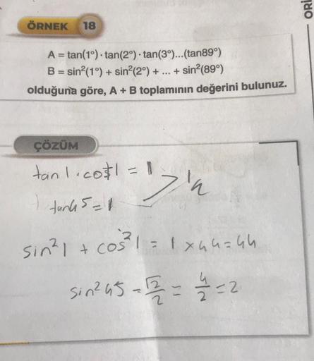 ÖRNEK 18
A =tan(1°) tan(2°) tan(3°)... (tan89°)
B = sin²(1°) + sin²(2°) + ... + sin²(89°)
olduğuna göre, A + B toplamının değerini bulunuz.
ÇÖZÜM
tan1.co$1 = 1
1
"'z'n
tank 5=11
sin² 1 + cos²³²1 = 1x44=44
Sin²45-2=2=2
ORI