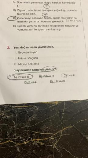 B) Spermlerin yumurtaya doğru hareketi kemotaksis-
tir.
C) Zigotun, sitoplazma içeriğinin çoğunluğu yumurta
hücresine aittir.
D) Döllenmeyi sağlayan faktör, sperm hücresinin ta-
mamının yumurta hücresine girmesidir. Sodece b
E) Sperm yumurta zarındaki rese