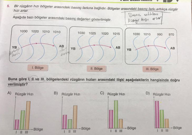 5.
Bir rüzgârın hızı bölgeler arasındaki basınç farkına bağlıdır. Bölgeler arasındaki basınç farkı arttıkça rüzgâr
hızı artar.
Aşağıda bazı bölgeler arasındaki basınç değerleri gösterilmiştir.
Bosna orttikas
Rongr hize orter
1030 1020 1010 1010
YB
Ashoes.