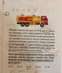 CAP
↓
#ev3 (3
BES
P.V= n.R
8
Akaryakıt taşımacılığı yapan bir firma 100 m³ akarya-
kıtı rafineriden petrol dağıtım şirketine taşımak iste-
mektedir. Firma, elinde bulunan ancak hacmi bilinme-
yen akaryakıt tankerlerinin hacmini belirlemek üzere
bir kimya mühendisini görevlendirir. Kimya mühendisi
25 atm basınçtaki 10 L gazın tamamını havası boşal-
tılmış aynı sıcaklıktaki tankerlerden birine aktarır ve
gaz basıncını 38 mmHg olarak belirler. 0,5
Buna göre kimya mühendisinin firma yönetimine
sunacağı raporda akaryakıt transferi için özdeş
akaryakıt tankerlerinden kaç tanesine ihtiyaç olu-
ğunu belirtir?
A) 10
B) 15
015 atm
POSTER
C) 20
D) 25
250.1
E) 30
(0