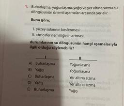 1. Buharlaşma, yoğunlaşma, yağış ve yer altına sızma su
in döngüsünün önemli aşamaları arasında yer alır.
Buna göre;
I. yüzey sularının beslenmesi
II. atmosfer nemliliğinin artması
J68 TA
durumlarının su döngüsünün hangi aşamalarıyla
ilgili olduğu söylenebilir?
A) Buharlaşma
B) Yağış
C) Buharlaşma
Yer altına sızma
Miglich
D) Yağış boob Yer altına sızma
E) Buharlaşma
Yağış
preA
Yoğunlaşma
Yoğunlaşma
abiev izhoy
(A