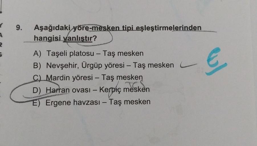 R
9.
Aşağıdaki yöre-mesken tipi eşleştirmelerinden
hangisi yanlıştır?
A) Taşeli platosu - Taş mesken
B) Nevşehir, Ürgüp yöresi - Taş mesken
C) Mardin yöresi - Taş mesken
mesi
D) Harran ovası - Kerpiç mesken
E) Ergene havzası - Taş mesken
€