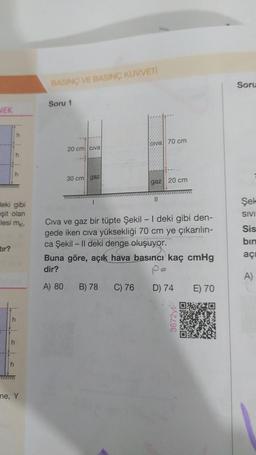 NEK
tır?
h
deki gibi
eşit olan
lesi mk,
h
h
h
h
ne, Y
BASINÇ VE BASINÇ KUVVETİ
Soru 1
20 cm civa
30 cm gaz
olva 70 cm
Civa ve gaz bir tüpte Şekil - I deki gibi den-
gede iken cıva yüksekliği 70 cm ye çıkarılın-
ca Şekil - II deki denge oluşuyor.
B) 78
gaz 20 cm
Buna göre, açık hava basıncı kaç cmHg
dir?
po
A) 80
C) 76
D) 74
3672yt-
E) 70
Soru
Şek
SIVI
Sis
bin
açı
A)