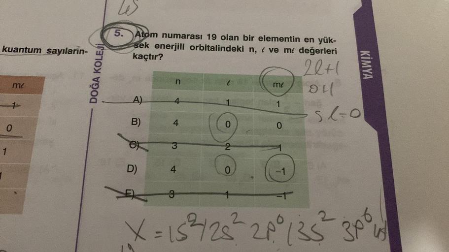 kuantum sayıların-
me
0
1
DOĞA KOLEJİ
5. Atom numarası 19 olan bir elementin en yük-
sek enerjili orbitalindeki n, eve me değerleri
kaçtır?
22+1
oll
51=0
A)
B)
D)
n
4
4
3
4
3
0
2
0
me
1
0
-1
has
X = 15²2/25² 28° 135²
eas
KİMYA
30°,
45