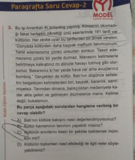 Model Eğitim Yayınları
Paragrafta Soru Cevap-2
E
MODEL
KOMM YAYINLAR
3. Bu işi Amerikalı iki sosyolog yapmış. Kimsenin okumadı-
ğı fakat herkesin zikrettiği ünlü eserlerinde 161 tarifi var
kültürün. Her zevke uyan bu tariflerden bir örnek verelim:
"Dünyada