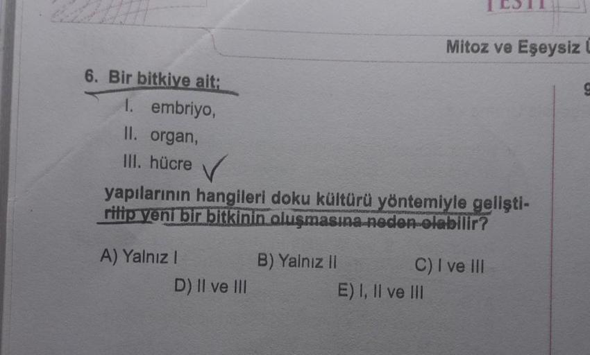 6. Bir bitkiye ait:
1. embriyo,
II. organ,
III. hücre ✓
yapılarının hangileri doku kültürü yöntemiyle gelişti-
ritip yeni bir bitkinin oluşmasına neden olabilir?
A) Yalnız I
D) II ve III
B) Yalnız II
Mitoz ve Eşeysiz L
C) I ve III
E) I, II ve III