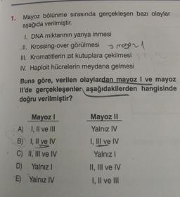 1. Mayoz bölünme sırasında gerçekleşen bazı olaylar
aşağıda verilmiştir.
I. DNA miktarının yarıya inmesi
II. Krossing-over görülmesi 1
III. Kromatitlerin zıt kutuplara çekilmesi
IV. Haploit hücrelerin meydana gelmesi
Buna göre, verilen olaylardan mayoz I ve mayoz
Il'de gerçekleşenler aşağıdakilerden hangisinde
doğru verilmiştir?
Mayoz I
A) I, II ve III
B)
I, II ve IV
C) II, III ve IV
D) Yalnız I
E) Yalnız IV
Mayoz II
Yalnız IV
I, III ve IV
Yalnız I
II, III ve IV
I, II ve III