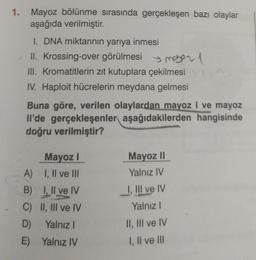 1. Mayoz bölünme sırasında gerçekleşen bazı olaylar
aşağıda verilmiştir.
I. DNA miktarının yarıya inmesi
II. Krossing-over görülmesi 21
III. Kromatitlerin zıt kutuplara çekilmesi
IV. Haploit hücrelerin meydana gelmesi
Buna göre, verilen olaylardan mayoz I ve mayoz
Il'de gerçekleşenler aşağıdakilerden hangisinde
doğru verilmiştir?
Mayoz I
I, II ve III
I, II ve IV
II, III ve IV
A)
B)
C)
D) Yalnız I
E)
Yalnız IV
Mayoz II
Yalnız IV
I, III ve IV
Yalnız I
II, III ve IV
I, II ve III