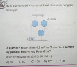 (6 80 N ağırlığındaki X cismi şekildeki düzenekle dengede
tutuluyor.
X G
AF=20 N
X cisminin taban alanı 0,5 m² ise X cisminin zemine
uyguladığı basınç kaç Pascal'dır?
(Her bir makaranın ağırlığı 10 N'dur.)
A) 40
B) 80
C) 100 D) 120 E) 160